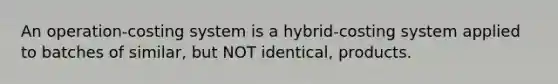 An​ operation-costing system is a​ hybrid-costing system applied to batches of​ similar, but NOT​ identical, products.