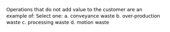 Operations that do not add value to the customer are an example of: Select one: a. conveyance waste b. over-production waste c. processing waste d. motion waste