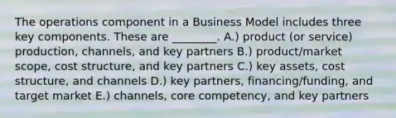 The operations component in a Business Model includes three key components. These are ________. A.) product (or service) production, channels, and key partners B.) product/market scope, cost structure, and key partners C.) key assets, cost structure, and channels D.) key partners, financing/funding, and target market E.) channels, core competency, and key partners