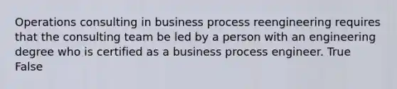 Operations consulting in business process reengineering requires that the consulting team be led by a person with an engineering degree who is certified as a business process engineer. True False