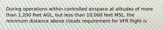 During operations within controlled airspace at alitudes of more than 1,200 feet AGL, but less than 10,000 feet MSL, the minimum distance above clouds requirement for VFR flight is