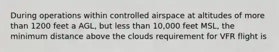 During operations within controlled airspace at altitudes of more than 1200 feet a AGL, but less than 10,000 feet MSL, the minimum distance above the clouds requirement for VFR flight is