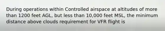 During operations within Controlled airspace at altitudes of more than 1200 feet AGL, but less than 10,000 feet MSL, the minimum distance above clouds requirement for VFR flight is