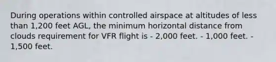 During operations within controlled airspace at altitudes of less than 1,200 feet AGL, the minimum horizontal distance from clouds requirement for VFR flight is - 2,000 feet. - 1,000 feet. - 1,500 feet.