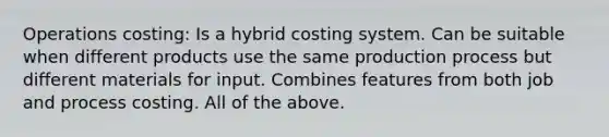 Operations costing: Is a hybrid costing system. Can be suitable when different products use the same production process but different materials for input. Combines features from both job and process costing. All of the above.