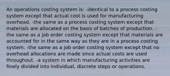 An operations costing system is: -identical to a process costing system except that actual cost is used for manufacturing overhead. -the same as a process costing system except that materials are allocated on the basis of batches of production. -the same as a job order costing system except that materials are accounted for in the same way as they are in a process costing system. -the same as a job order costing system except that no overhead allocations are made since actual costs are used throughout. -a system in which manufacturing activities are finely divided into individual, discrete steps or operations.