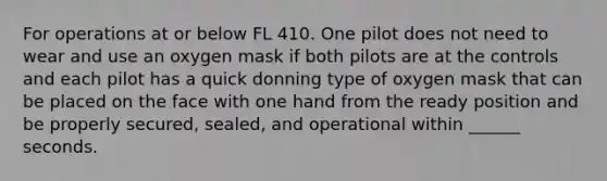 For operations at or below FL 410. One pilot does not need to wear and use an oxygen mask if both pilots are at the controls and each pilot has a quick donning type of oxygen mask that can be placed on the face with one hand from the ready position and be properly secured, sealed, and operational within ______ seconds.