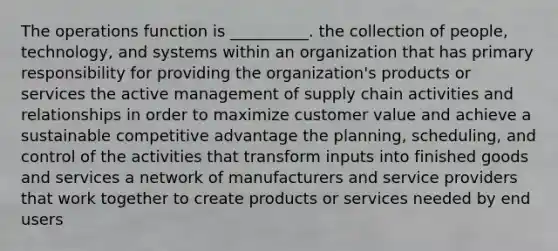 The operations function is __________. the collection of people, technology, and systems within an organization that has primary responsibility for providing the organization's products or services the active management of supply chain activities and relationships in order to maximize customer value and achieve a sustainable competitive advantage the planning, scheduling, and control of the activities that transform inputs into finished goods and services a network of manufacturers and service providers that work together to create products or services needed by end users