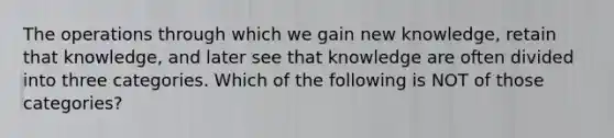 The operations through which we gain new knowledge, retain that knowledge, and later see that knowledge are often divided into three categories. Which of the following is NOT of those categories?