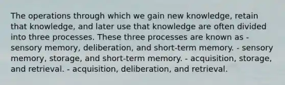 The operations through which we gain new knowledge, retain that knowledge, and later use that knowledge are often divided into three processes. These three processes are known as - sensory memory, deliberation, and short-term memory. - sensory memory, storage, and short-term memory. - acquisition, storage, and retrieval. - acquisition, deliberation, and retrieval.