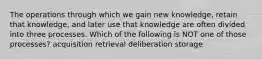 The operations through which we gain new knowledge, retain that knowledge, and later use that knowledge are often divided into three processes. Which of the following is NOT one of those processes? acquisition retrieval deliberation storage