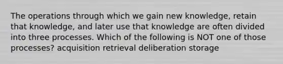 The operations through which we gain new knowledge, retain that knowledge, and later use that knowledge are often divided into three processes. Which of the following is NOT one of those processes? acquisition retrieval deliberation storage