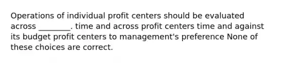 Operations of individual profit centers should be evaluated across ________. time and across profit centers time and against its budget profit centers to management's preference None of these choices are correct.