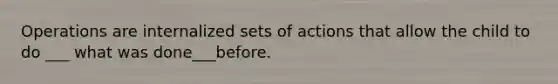 Operations are internalized sets of actions that allow the child to do ___ what was done___before.