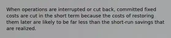 When operations are interrupted or cut back, committed fixed costs are cut in the short term because the costs of restoring them later are likely to be far less than the short-run savings that are realized.