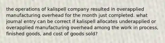 the operations of kalispell company resulted in overapplied manufacturing overhead for the month just completed. what journal entry can be correct if kalispell allocates underapplied or overapplied manufacturing overhead among the work in process, finished goods, and cost of goods sold?