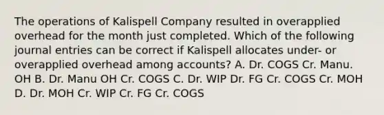 The operations of Kalispell Company resulted in overapplied overhead for the month just completed. Which of the following journal entries can be correct if Kalispell allocates under- or overapplied overhead among accounts? A. Dr. COGS Cr. Manu. OH B. Dr. Manu OH Cr. COGS C. Dr. WIP Dr. FG Cr. COGS Cr. MOH D. Dr. MOH Cr. WIP Cr. FG Cr. COGS