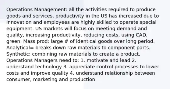 Operations Management: all the activities required to produce goods and services, productivity in the US has increased due to innovation and employees are highly skilled to operate special equipment. US markets will focus on meeting demand and quality, increasing productivity, reducing costs, using CAD, green. Mass prod: large # of identical goods over long period. Analytical= breaks down raw materials to component parts. Synthetic: combining raw materials to create a product. Operations Managers need to: 1. motivate and lead 2. understand technology 3. appreciate control processes to lower costs and improve quality 4. understand relationship between consumer, marketing and production