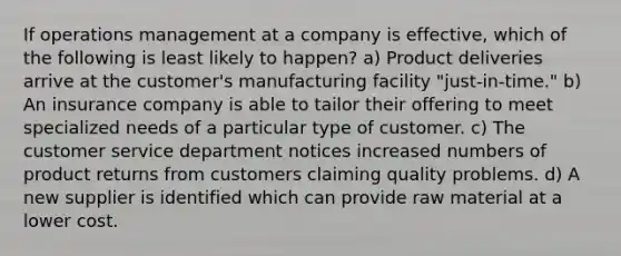 If operations management at a company is effective, which of the following is least likely to happen? a) Product deliveries arrive at the customer's manufacturing facility "just-in-time." b) An insurance company is able to tailor their offering to meet specialized needs of a particular type of customer. c) The customer service department notices increased numbers of product returns from customers claiming quality problems. d) A new supplier is identified which can provide raw material at a lower cost.