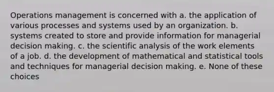 Operations management is concerned with a. the application of various processes and systems used by an organization. b. systems created to store and provide information for managerial decision making. c. the scientific analysis of the work elements of a job. d. the development of mathematical and statistical tools and techniques for managerial decision making. e. None of these choices