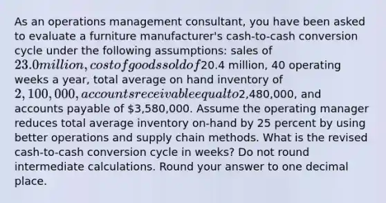 As an operations management consultant, you have been asked to evaluate a furniture manufacturer's cash-to-cash conversion cycle under the following assumptions: sales of 23.0 million, cost of goods sold of20.4 million, 40 operating weeks a year, total average on hand inventory of 2,100,000, accounts receivable equal to2,480,000, and accounts payable of 3,580,000. Assume the operating manager reduces total average inventory on-hand by 25 percent by using better operations and supply chain methods. What is the revised cash-to-cash conversion cycle in weeks? Do not round intermediate calculations. Round your answer to one decimal place.