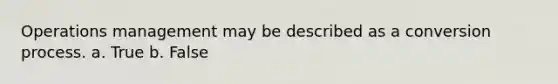 Operations management may be described as a conversion process. a. True b. False