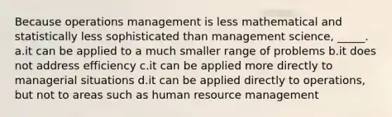 Because operations management is less mathematical and statistically less sophisticated than management science, _____. a.it can be applied to a much smaller range of problems b.it does not address efficiency c.it can be applied more directly to managerial situations d.it can be applied directly to operations, but not to areas such as human resource management