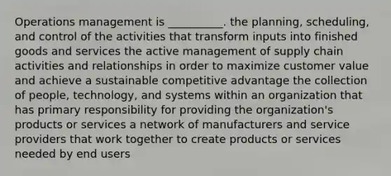 Operations management is __________. the planning, scheduling, and control of the activities that transform inputs into finished goods and services the active management of supply chain activities and relationships in order to maximize customer value and achieve a sustainable competitive advantage the collection of people, technology, and systems within an organization that has primary responsibility for providing the organization's products or services a network of manufacturers and service providers that work together to create products or services needed by end users