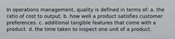 In operations management, quality is defined in terms of: a. the ratio of cost to output. b. how well a product satisfies customer preferences. c. additional tangible features that come with a product. d. the time taken to inspect one unit of a product.