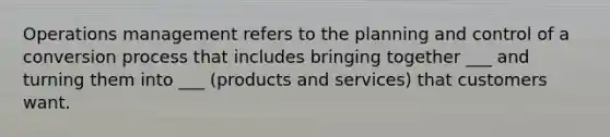 Operations management refers to the planning and control of a conversion process that includes bringing together ___ and turning them into ___ (products and services) that customers want.