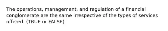 The operations, management, and regulation of a financial conglomerate are the same irrespective of the types of services offered. (TRUE or FALSE)