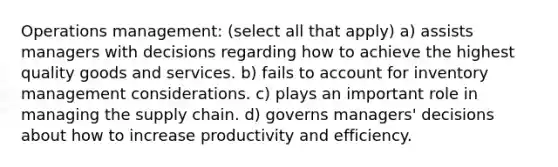 Operations management: (select all that apply) a) assists managers with decisions regarding how to achieve the highest quality goods and services. b) fails to account for inventory management considerations. c) plays an important role in managing the supply chain. d) governs managers' decisions about how to increase productivity and efficiency.