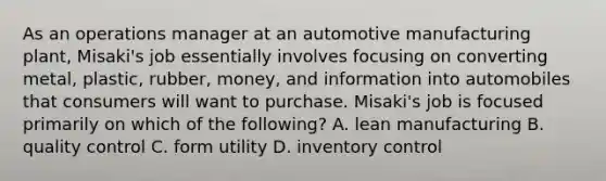 As an operations manager at an automotive manufacturing plant, Misaki's job essentially involves focusing on converting metal, plastic, rubber, money, and information into automobiles that consumers will want to purchase. Misaki's job is focused primarily on which of the following? A. lean manufacturing B. quality control C. form utility D. inventory control