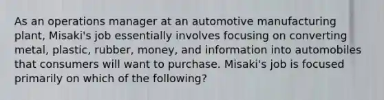 As an operations manager at an automotive manufacturing plant, Misaki's job essentially involves focusing on converting metal, plastic, rubber, money, and information into automobiles that consumers will want to purchase. Misaki's job is focused primarily on which of the following?