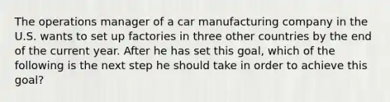 ​The operations manager of a car manufacturing company in the U.S. wants to set up factories in three other countries by the end of the current year. After he has set this goal, which of the following is the next step he should take in order to achieve this goal?