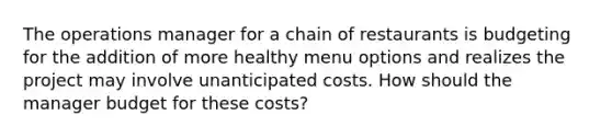 The operations manager for a chain of restaurants is budgeting for the addition of more healthy menu options and realizes the project may involve unanticipated costs. How should the manager budget for these costs?