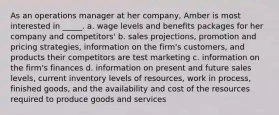 As an operations manager at her company, Amber is most interested in _____. a. wage levels and benefits packages for her company and competitors' b. sales projections, promotion and pricing strategies, information on the firm's customers, and products their competitors are test marketing c. information on the firm's finances d. information on present and future sales levels, current inventory levels of resources, work in process, finished goods, and the availability and cost of the resources required to produce goods and services