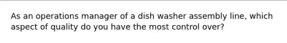 As an operations manager of a dish washer assembly line, which aspect of quality do you have the most control over?