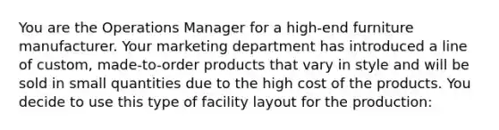 You are the Operations Manager for a high-end furniture manufacturer. Your marketing department has introduced a line of custom, made-to-order products that vary in style and will be sold in small quantities due to the high cost of the products. You decide to use this type of facility layout for the production: