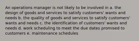 An operations manager is not likely to be involved in a. the design of goods and services to satisfy customers' wants and needs b. the quality of goods and services to satisfy customers' wants and needs c. the identification of customers' wants and needs d. work scheduling to meet the due dates promised to customers e. maintenance schedules