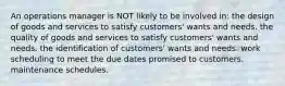 An operations manager is NOT likely to be involved in: the design of goods and services to satisfy customers' wants and needs. the quality of goods and services to satisfy customers' wants and needs. the identification of customers' wants and needs. work scheduling to meet the due dates promised to customers. maintenance schedules.