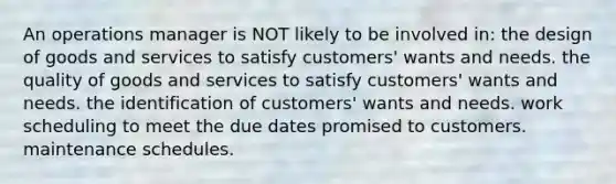 An operations manager is NOT likely to be involved in: the design of goods and services to satisfy customers' wants and needs. the quality of goods and services to satisfy customers' wants and needs. the identification of customers' wants and needs. work scheduling to meet the due dates promised to customers. maintenance schedules.