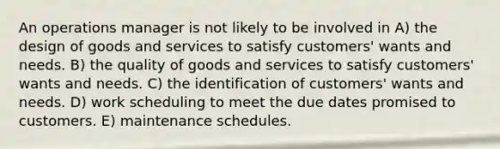 An operations manager is not likely to be involved in A) the design of goods and services to satisfy customers' wants and needs. B) the quality of goods and services to satisfy customers' wants and needs. C) the identification of customers' wants and needs. D) work scheduling to meet the due dates promised to customers. E) maintenance schedules.