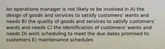 An operations manager is not likely to be involved in A) the design of goods and services to satisfy customers' wants and needs B) the quality of goods and services to satisfy customers' wants and needs C) the identification of customers' wants and needs D) work scheduling to meet the due dates promised to customers E) maintenance schedules