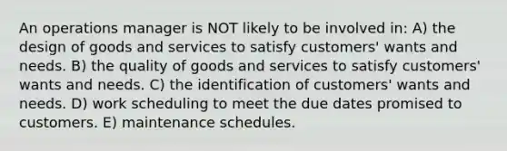 An operations manager is NOT likely to be involved in: A) the design of goods and services to satisfy customers' wants and needs. B) the quality of goods and services to satisfy customers' wants and needs. C) the identification of customers' wants and needs. D) work scheduling to meet the due dates promised to customers. E) maintenance schedules.