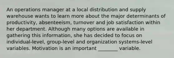 An operations manager at a local distribution and supply warehouse wants to learn more about the major determinants of productivity, absenteeism, turnover and job satisfaction within her department. Although many options are available in gathering this information, she has decided to focus on individual-level, group-level and organization systems-level variables. Motivation is an important ________ variable.