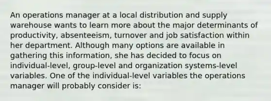 An operations manager at a local distribution and supply warehouse wants to learn more about the major determinants of productivity, absenteeism, turnover and job satisfaction within her department. Although many options are available in gathering this information, she has decided to focus on individual-level, group-level and organization systems-level variables. One of the individual-level variables the operations manager will probably consider is: