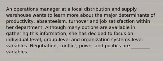 An operations manager at a local distribution and supply warehouse wants to learn more about the major determinants of productivity, absenteeism, turnover and job satisfaction within her department. Although many options are available in gathering this information, she has decided to focus on individual-level, group-level and organization systems-level variables. Negotiation, conflict, power and politics are ________ variables.