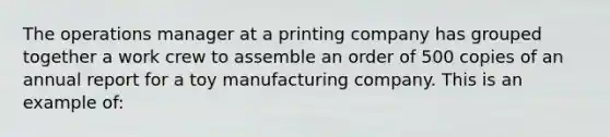 The operations manager at a printing company has grouped together a work crew to assemble an order of 500 copies of an annual report for a toy manufacturing company. This is an example of: