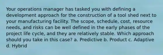 Your operations manager has tasked you with defining a development approach for the construction of a tool shed next to your manufacturing facility. The scope, schedule, cost, resource needs, and risks can be well defined in the early phases of the project life cycle, and they are relatively stable. Which approach should you take in this case? a. Predictive b. Product c. Adaptive d. Hybrid